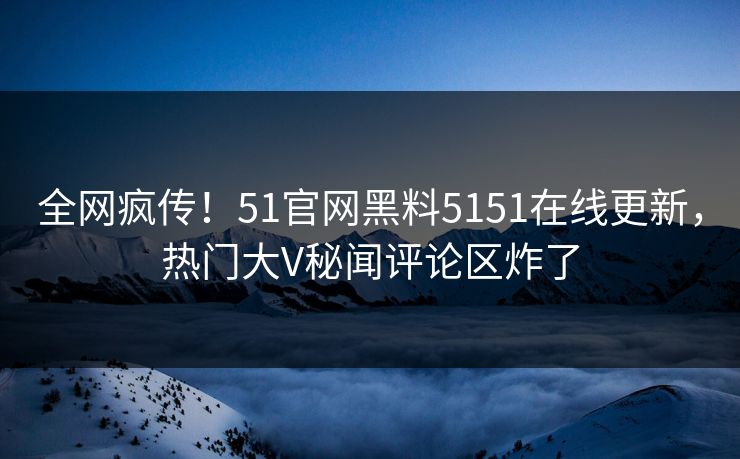 全网疯传!51官网黑料5151在线更新,热门大V秘闻评论区炸了