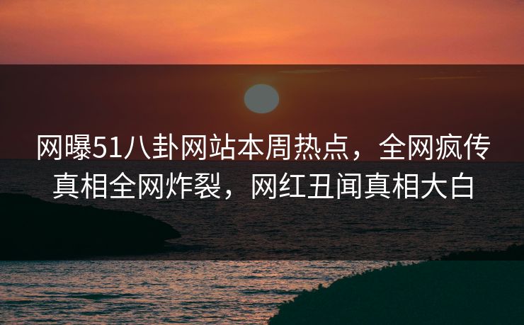 网曝51八卦网站本周热点,全网疯传真相全网炸裂,网红丑闻真相大白