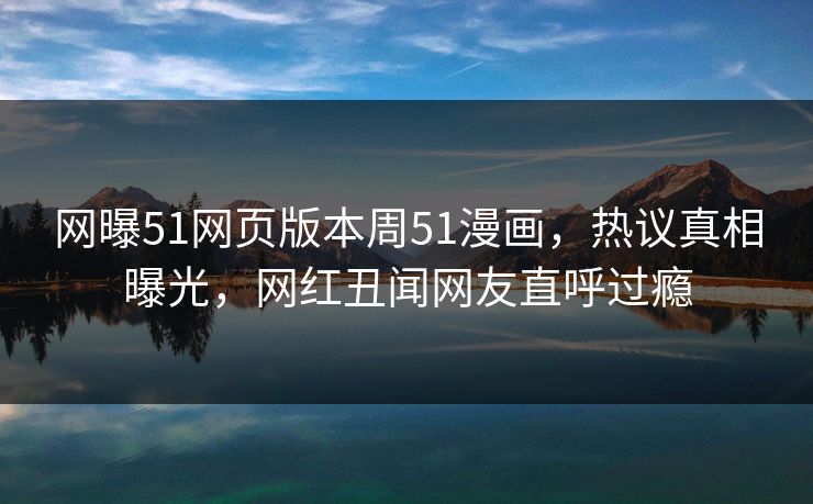 网曝51网页版本周51漫画，热议真相曝光，网红丑闻网友直呼过瘾