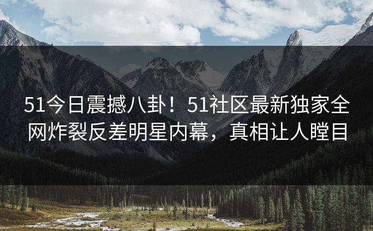 51今日震撼八卦！51社区最新独家全网炸裂反差明星内幕，真相让人瞠目
