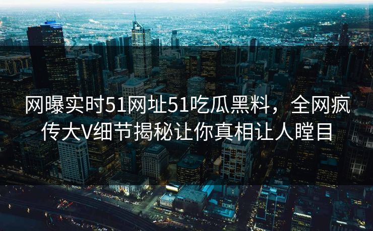 网曝实时51网址51吃瓜黑料，全网疯传大V细节揭秘让你真相让人瞠目