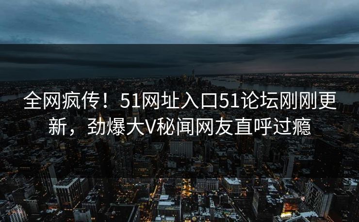 全网疯传！51网址入口51论坛刚刚更新，劲爆大V秘闻网友直呼过瘾