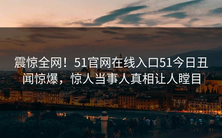 震惊全网！51官网在线入口51今日丑闻惊爆，惊人当事人真相让人瞠目