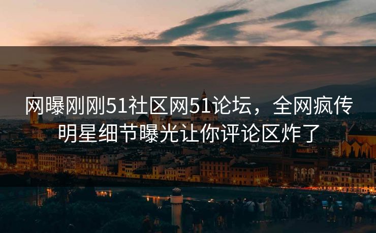 网曝刚刚51社区网51论坛，全网疯传明星细节曝光让你评论区炸了