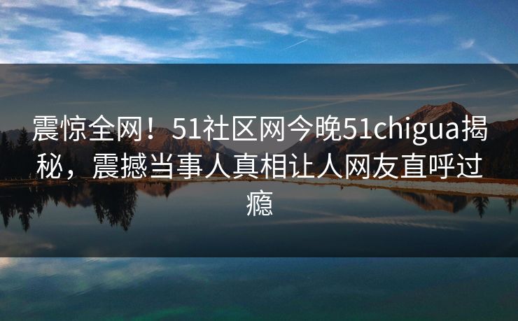 震惊全网！51社区网今晚51chigua揭秘，震撼当事人真相让人网友直呼过瘾