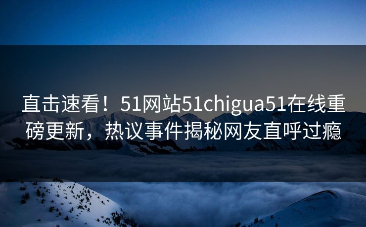 直击速看！51网站51chigua51在线重磅更新，热议事件揭秘网友直呼过瘾