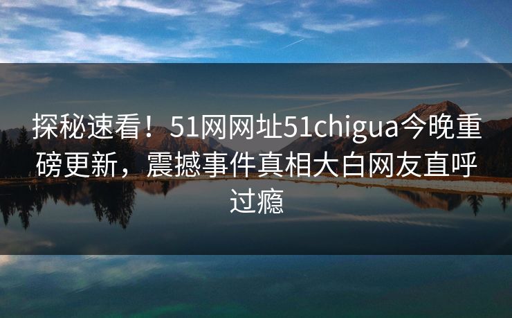 探秘速看！51网网址51chigua今晚重磅更新，震撼事件真相大白网友直呼过瘾