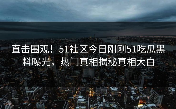 直击围观！51社区今日刚刚51吃瓜黑料曝光，热门真相揭秘真相大白