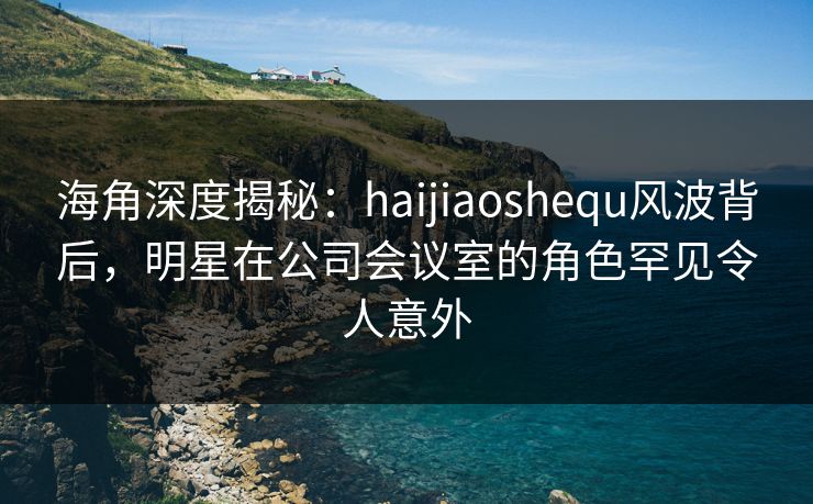 海角深度揭秘：haijiaoshequ风波背后，明星在公司会议室的角色罕见令人意外