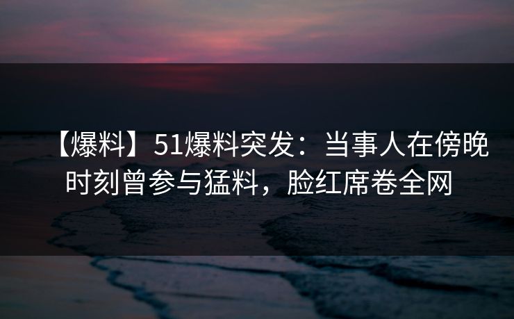 【爆料】51爆料突发：当事人在傍晚时刻曾参与猛料，脸红席卷全网