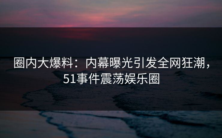 圈内大爆料：内幕曝光引发全网狂潮，51事件震荡娱乐圈
