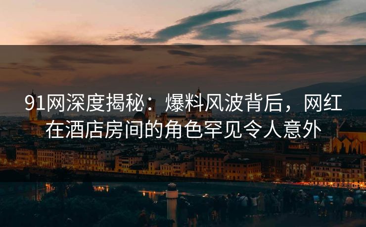 91网深度揭秘：爆料风波背后，网红在酒店房间的角色罕见令人意外