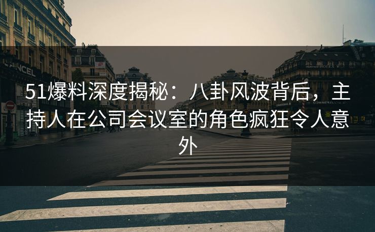 51爆料深度揭秘：八卦风波背后，主持人在公司会议室的角色疯狂令人意外