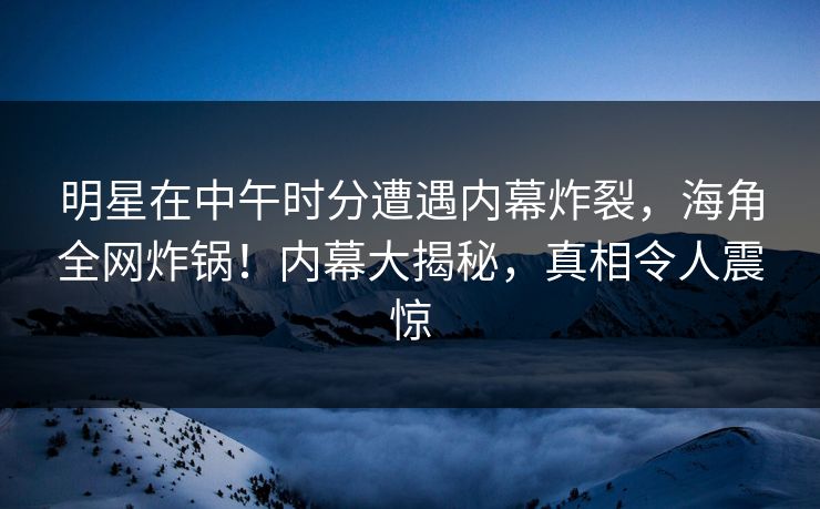 明星在中午时分遭遇内幕炸裂，海角全网炸锅！内幕大揭秘，真相令人震惊