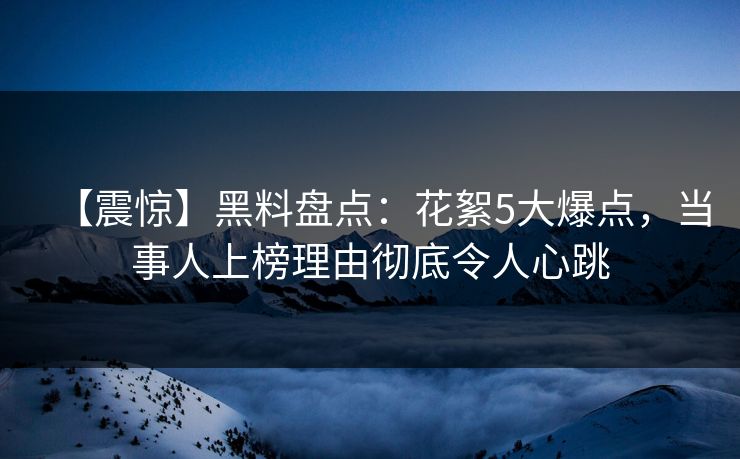 【震惊】黑料盘点：花絮5大爆点，当事人上榜理由彻底令人心跳