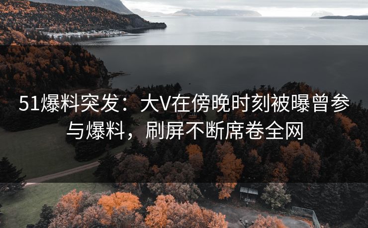 51爆料突发：大V在傍晚时刻被曝曾参与爆料，刷屏不断席卷全网
