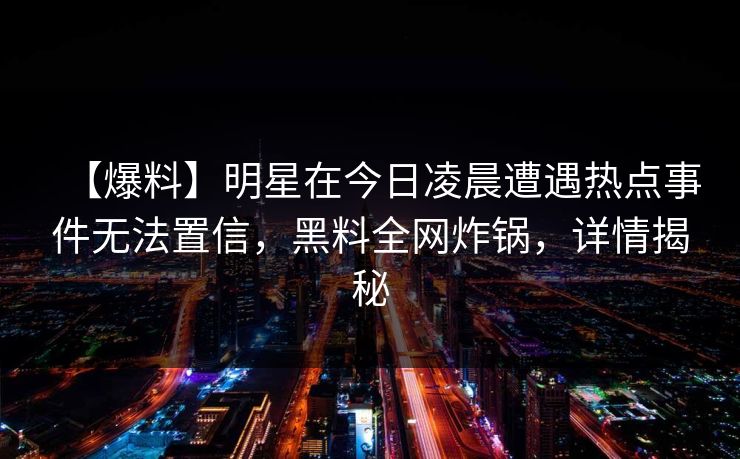 【爆料】明星在今日凌晨遭遇热点事件无法置信，黑料全网炸锅，详情揭秘