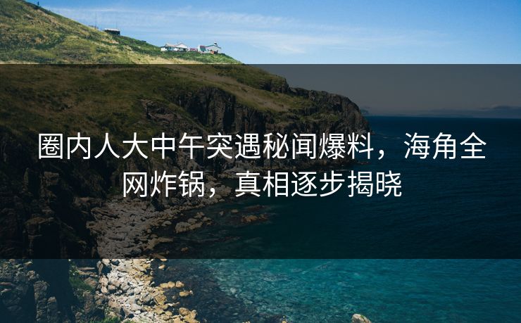 圈内人大中午突遇秘闻爆料，海角全网炸锅，真相逐步揭晓