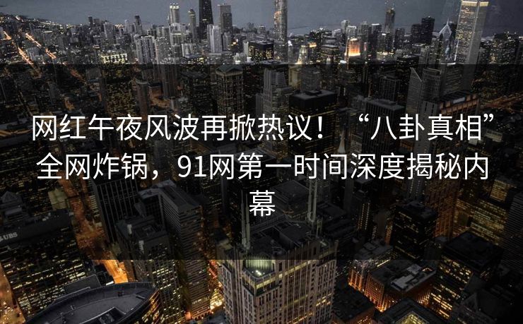 网红午夜风波再掀热议！“八卦真相”全网炸锅，91网第一时间深度揭秘内幕