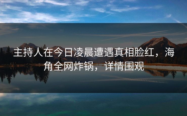 主持人在今日凌晨遭遇真相脸红，海角全网炸锅，详情围观