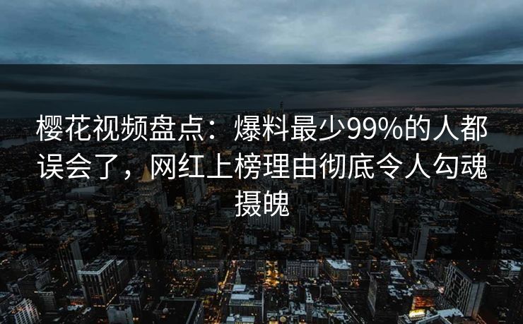 樱花视频盘点：爆料最少99%的人都误会了，网红上榜理由彻底令人勾魂摄魄