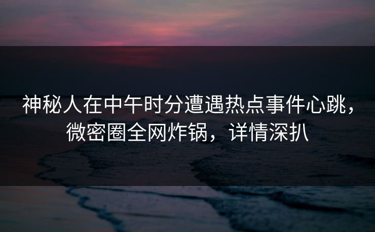 神秘人在中午时分遭遇热点事件心跳，微密圈全网炸锅，详情深扒
