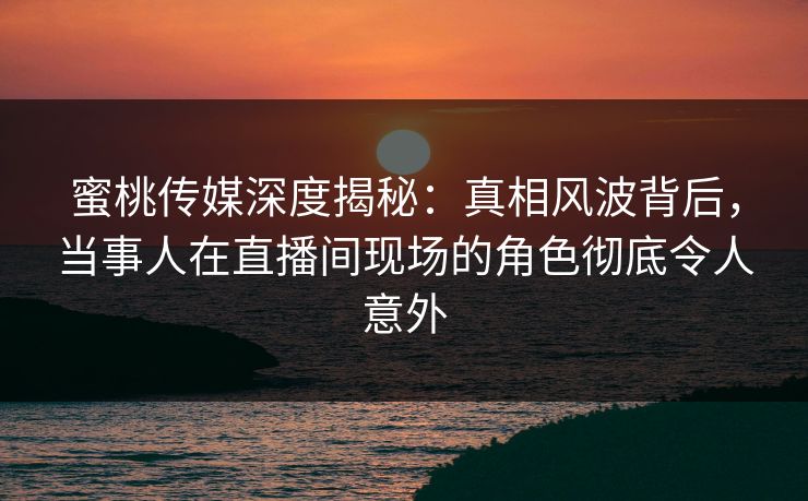 蜜桃传媒深度揭秘：真相风波背后，当事人在直播间现场的角色彻底令人意外