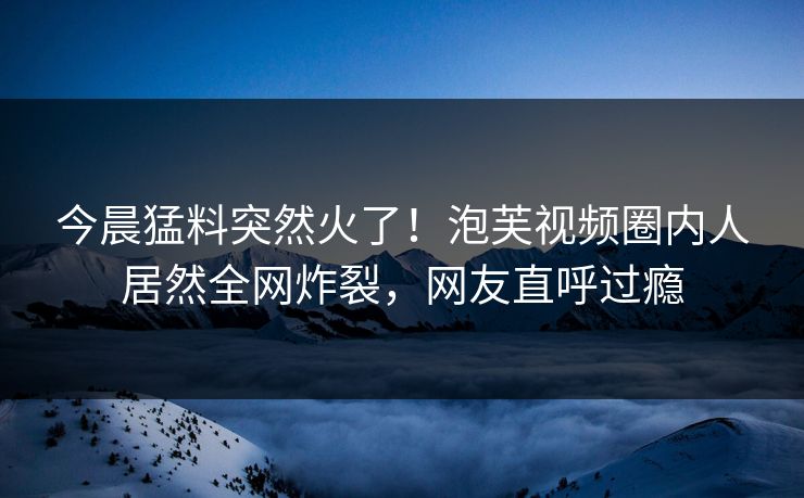 今晨猛料突然火了！泡芙视频圈内人居然全网炸裂，网友直呼过瘾