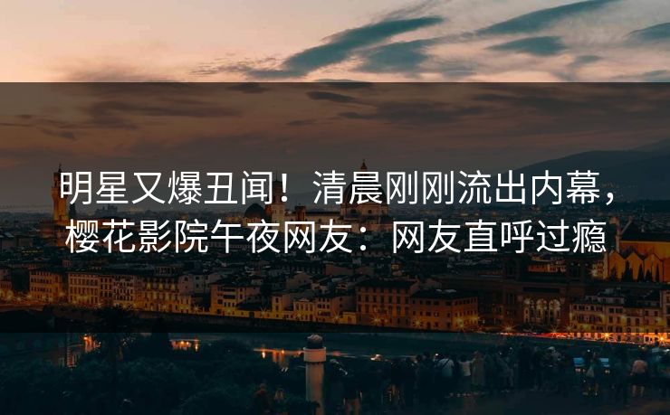明星又爆丑闻！清晨刚刚流出内幕，樱花影院午夜网友：网友直呼过瘾