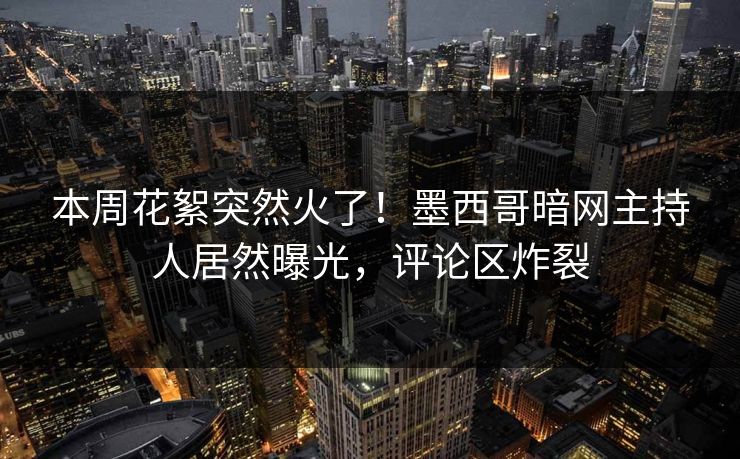本周花絮突然火了！墨西哥暗网主持人居然曝光，评论区炸裂