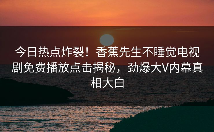 今日热点炸裂!香蕉先生不睡觉电视剧免费播放点击揭秘,劲爆大V内幕真相大白 今日热点炸裂!香蕉先生不睡觉电视剧免费播放点击揭秘,劲爆大V内幕真相大白