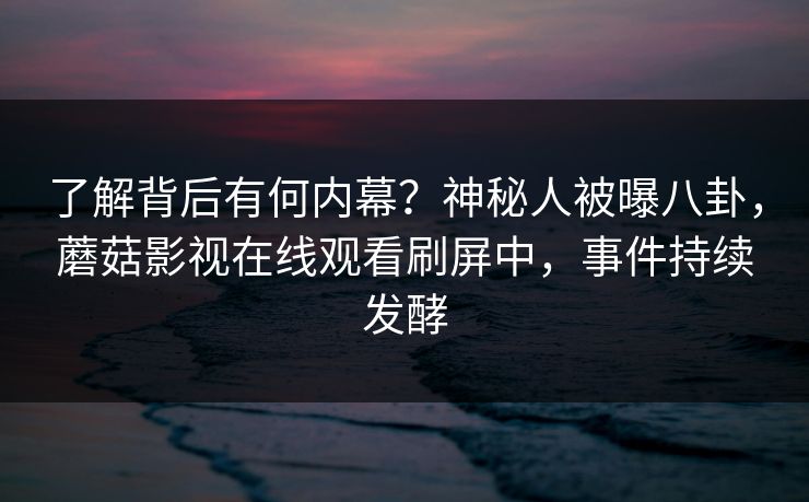 了解背后有何内幕?神秘人被曝八卦,蘑菇影视在线观看刷屏中,事件持续发酵 了解背后有何内幕?神秘人被曝八卦,蘑菇影视在线观看刷屏中,事件持续发酵