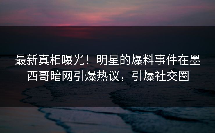 最新真相曝光！明星的爆料事件在墨西哥暗网引爆热议，引爆社交圈
