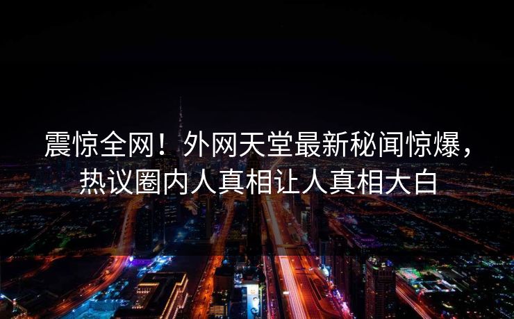 震惊全网！外网天堂最新秘闻惊爆，热议圈内人真相让人真相大白