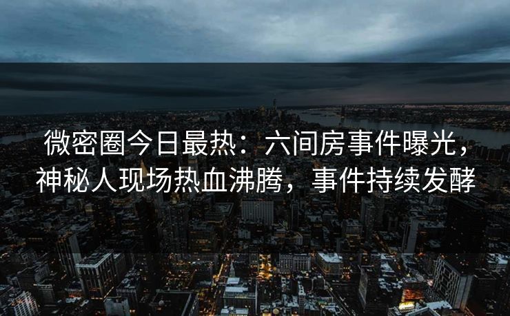 微密圈今日最热：六间房事件曝光，神秘人现场热血沸腾，事件持续发酵