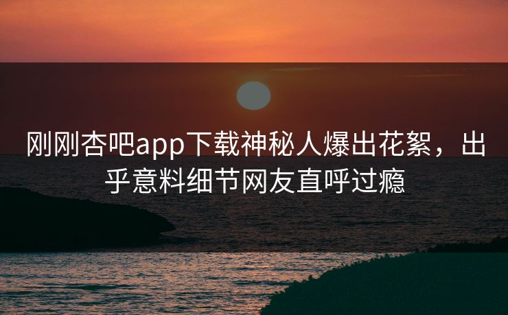 刚刚杏吧app下载神秘人爆出花絮，出乎意料细节网友直呼过瘾