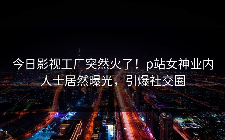 今日影视工厂突然火了！p站女神业内人士居然曝光，引爆社交圈