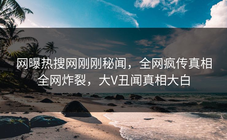 网曝热搜网刚刚秘闻，全网疯传真相全网炸裂，大V丑闻真相大白