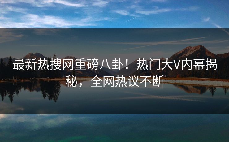 最新热搜网重磅八卦！热门大V内幕揭秘，全网热议不断