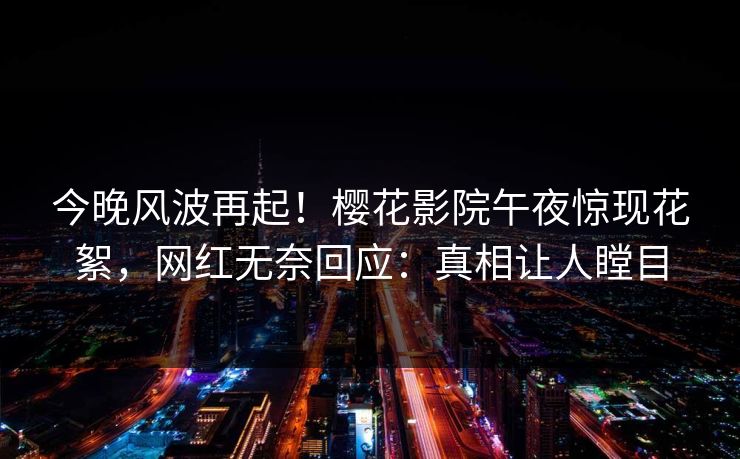 今晚风波再起！樱花影院午夜惊现花絮，网红无奈回应：真相让人瞠目