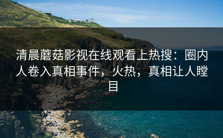 清晨蘑菇影视在线观看上热搜：圈内人卷入真相事件，火热，真相让人瞠目