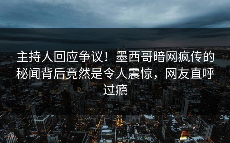 主持人回应争议！墨西哥暗网疯传的秘闻背后竟然是令人震惊，网友直呼过瘾