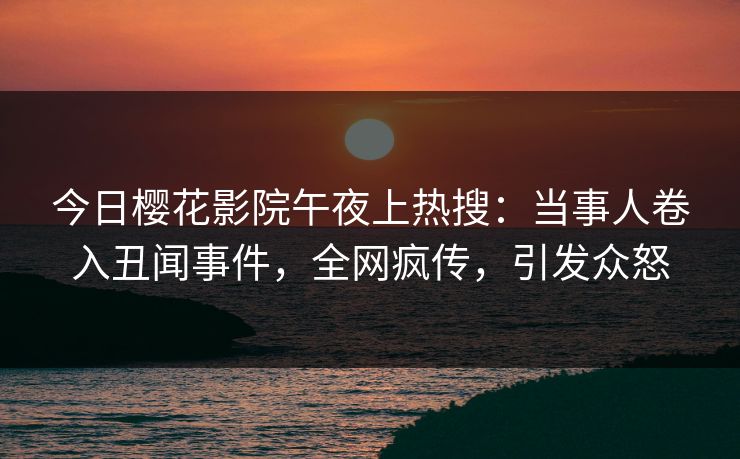 今日樱花影院午夜上热搜：当事人卷入丑闻事件，全网疯传，引发众怒