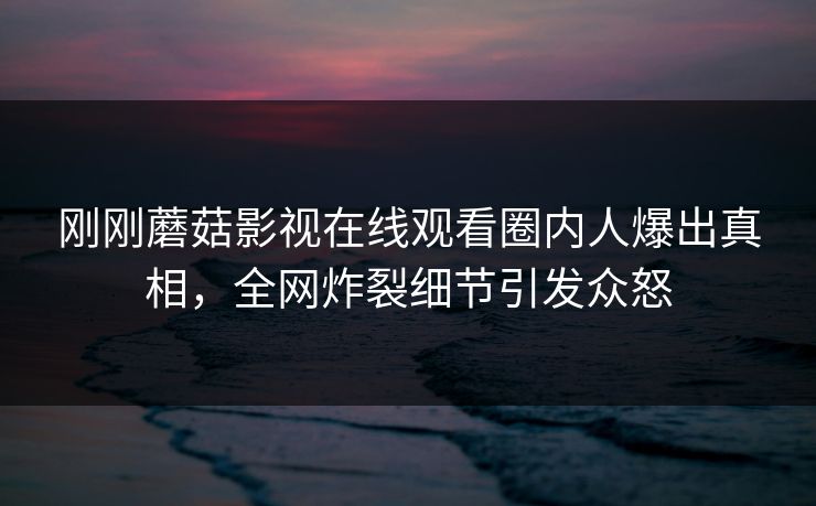 刚刚蘑菇影视在线观看圈内人爆出真相，全网炸裂细节引发众怒