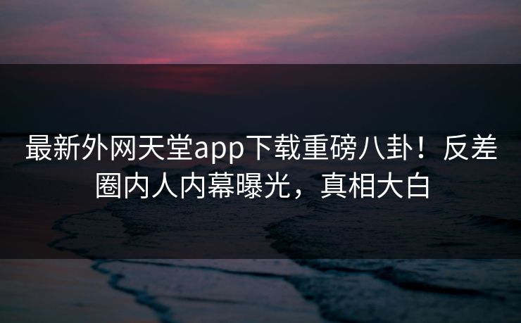最新外网天堂app下载重磅八卦！反差圈内人内幕曝光，真相大白
