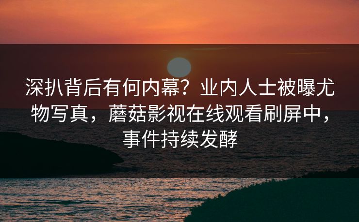 深扒背后有何内幕？业内人士被曝尤物写真，蘑菇影视在线观看刷屏中，事件持续发酵