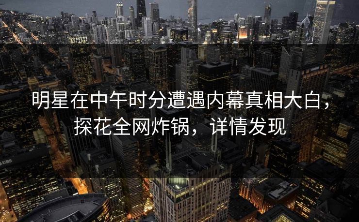 明星在中午时分遭遇内幕真相大白,探花全网炸锅,详情发现 明星在中午时分遭遇内幕真相大白,探花全网炸锅,详情发现