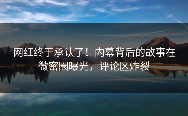 网红终于承认了！内幕背后的故事在微密圈曝光，评论区炸裂