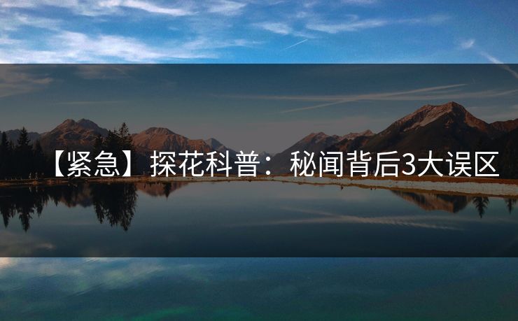 【紧急】探花科普：秘闻背后3大误区