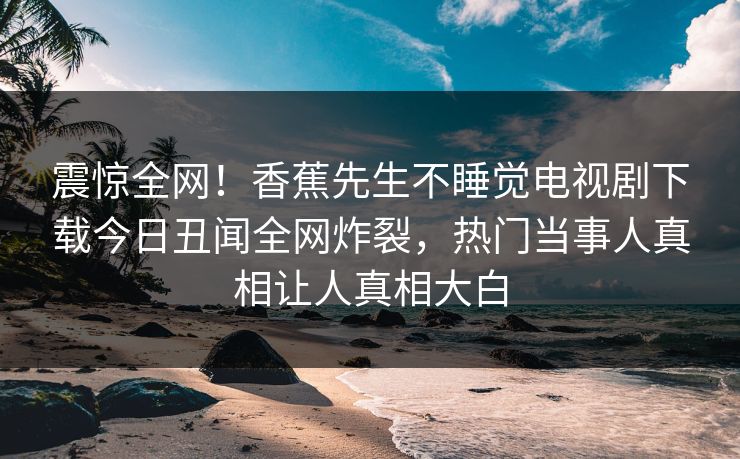 震惊全网!香蕉先生不睡觉电视剧下载今日丑闻全网炸裂,热门当事人真相让人真相大白 震惊全网!香蕉先生不睡觉电视剧下载今日丑闻全网炸裂,热门当事人真相让人真相大白